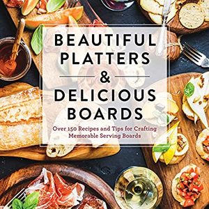Beautiful Platters and Delicious Boards: Over 150 Recipes And Tips